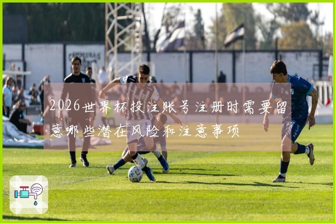 2026世界杯投注账号注册时需要留意哪些潜在风险和注意事项